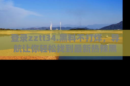 登录zztt34.黑料不打烊，导航让你轻松找到最新热辣黑料，吃瓜更方便！