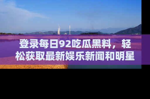登录每日92吃瓜黑料，轻松获取最新娱乐新闻和明星炒作背后的真相