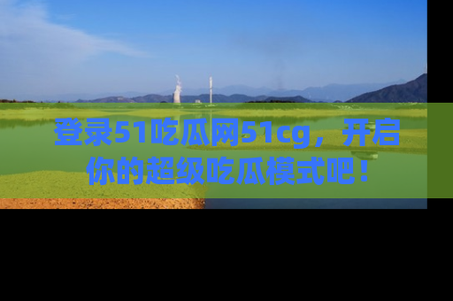 登录51吃瓜网51cg，开启你的超级吃瓜模式吧！