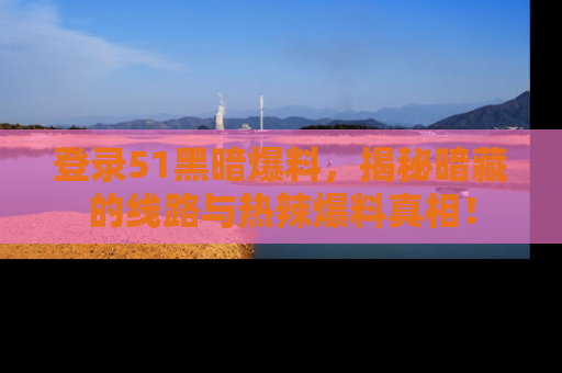 登录51黑暗爆料，揭秘暗藏的线路与热辣爆料真相！