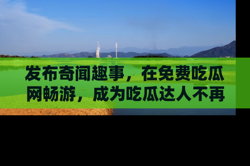 发布奇闻趣事，在免费吃瓜网畅游，成为吃瓜达人不再是梦！