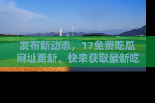 发布新动态，17免费吃瓜网址更新，快来获取最新吃瓜信息哦！