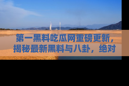 第一黑料吃瓜网重磅更新，揭秘最新黑料与八卦，绝对不容错过