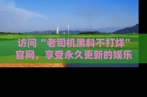 访问“老司机黑料不打烊”官网，享受永久更新的娱乐八卦和内幕新闻！
