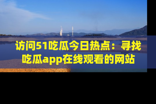 访问51吃瓜今日热点：寻找吃瓜app在线观看的网站