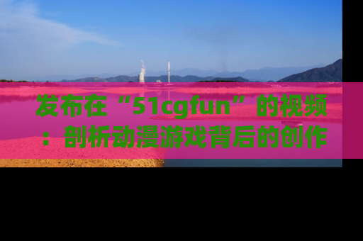 发布在“51cgfun”的视频：剖析动漫游戏背后的创作故事与文化意蕴！