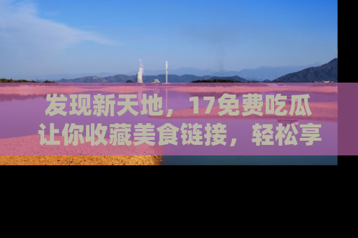 发现新天地，17免费吃瓜让你收藏美食链接，轻松享受美好生活