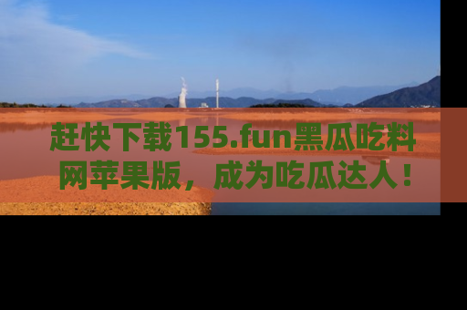赶快下载155.fun黑瓜吃料网苹果版，成为吃瓜达人！