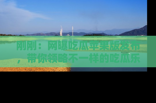 刚刚：网曝吃瓜苹果版发布，带你领略不一样的吃瓜乐趣！