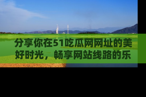 分享你在51吃瓜网网址的美好时光，畅享网站线路的乐趣！