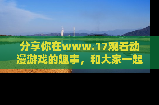 分享你在www.17观看动漫游戏的趣事，和大家一起探讨二次元魅力！