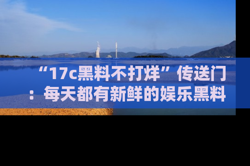 “17c黑料不打烊”传送门:每天都有新鲜的娱乐黑料等你来揭秘!