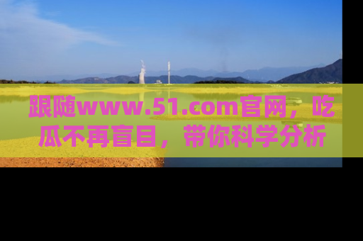 跟随www.51.com官网，吃瓜不再盲目，带你科学分析娱乐圈动态！