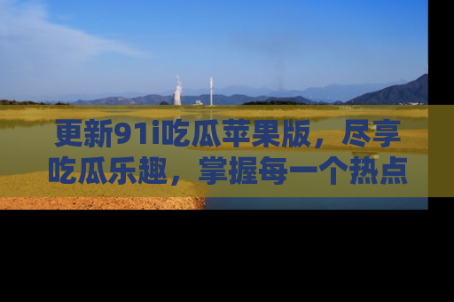 更新91i吃瓜苹果版，尽享吃瓜乐趣，掌握每一个热点话题