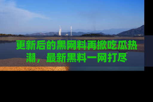 更新后的黑网料再掀吃瓜热潮，最新黑料一网打尽