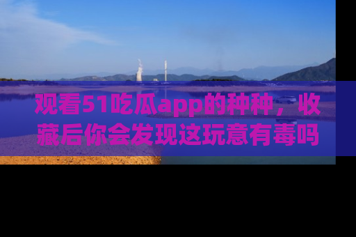 观看51吃瓜app的种种，收藏后你会发现这玩意有毒吗？