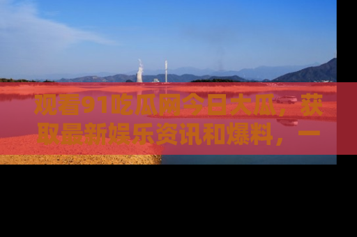 观看91吃瓜网今日大瓜，获取最新娱乐资讯和爆料，一起来围观！