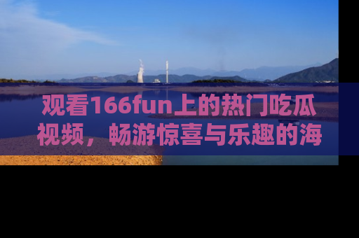 观看166fun上的热门吃瓜视频，畅游惊喜与乐趣的海洋！
