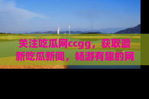关注吃瓜网ccgg，获取最新吃瓜新闻，畅游有趣的网站世界