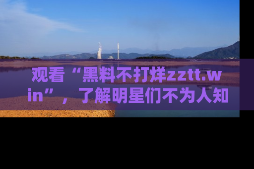 观看“黑料不打烊zztt.win”，了解明星们不为人知的黑料内幕
