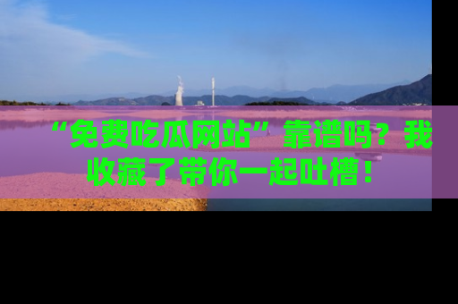 “免费吃瓜网站”靠谱吗？我收藏了带你一起吐槽！