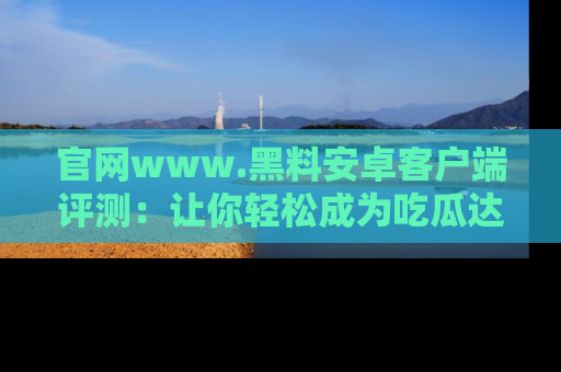 官网www.黑料安卓客户端评测：让你轻松成为吃瓜达人！