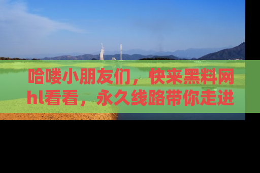 哈喽小朋友们，快来黑料网hl看看，永久线路带你走进吃瓜新天地！
