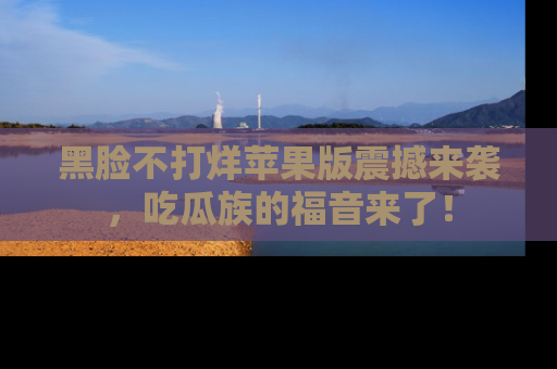 黑脸不打烊苹果版震撼来袭，吃瓜族的福音来了！