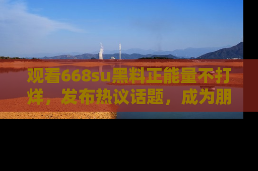 观看668su黑料正能量不打烊，发布热议话题，成为朋友圈焦点！