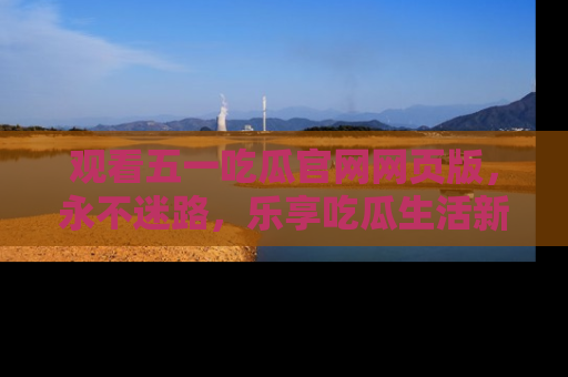 观看五一吃瓜官网网页版，永不迷路，乐享吃瓜生活新方式