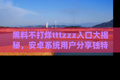 黑料不打烊tttzzz入口大揭秘，安卓系统用户分享独特的获取方式！