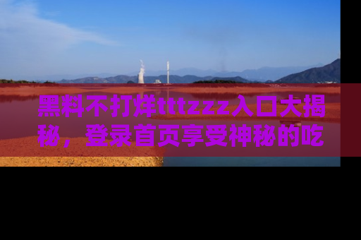 黑料不打烊tttzzz入口大揭秘，登录首页享受神秘的吃瓜时光，不容错过～
