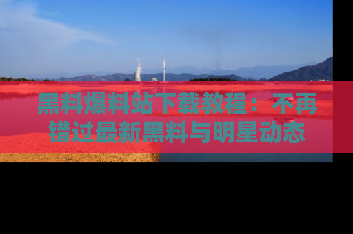 黑料爆料站下载教程：不再错过最新黑料与明星动态