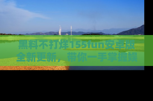 黑料不打烊155fun安卓版全新更新，带你一手掌握娱乐圈的秘密与八卦！