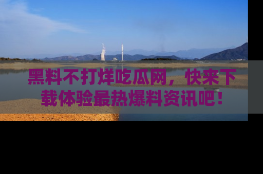 黑料不打烊吃瓜网，快来下载体验最热爆料资讯吧！