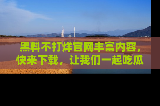 黑料不打烊官网丰富内容，快来下载，让我们一起吃瓜吧！