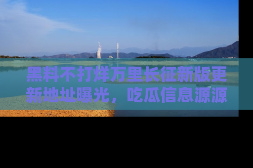 黑料不打烊万里长征新版更新地址曝光，吃瓜信息源源不断