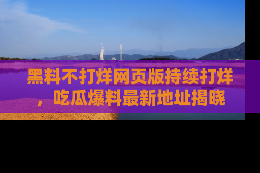 黑料不打烊网页版持续打烊，吃瓜爆料最新地址揭晓