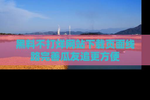 黑料不打烊网站下载页面线路完善瓜友追更方便