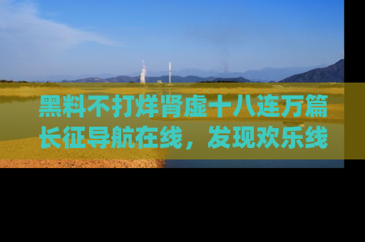 黑料不打烊肾虚十八连万篇长征导航在线，发现欢乐线路的最佳app推荐！