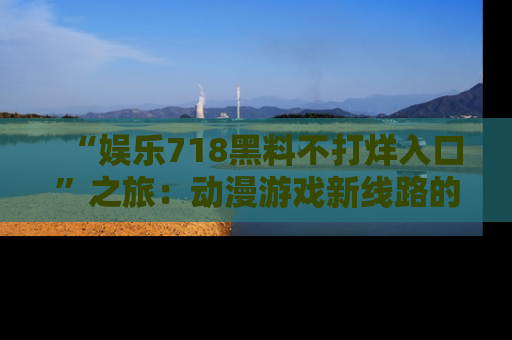 “娱乐718黑料不打烊入口”之旅：动漫游戏新线路的耀眼内幕曝光！
