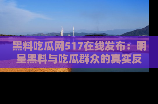 黑料吃瓜网517在线发布：明星黑料与吃瓜群众的真实反应