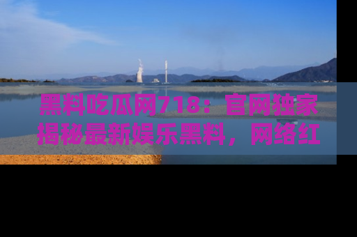 黑料吃瓜网718：官网独家揭秘最新娱乐黑料，网络红人齐聚一堂！