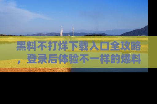 黑料不打烊下载入口全攻略，登录后体验不一样的爆料乐趣！