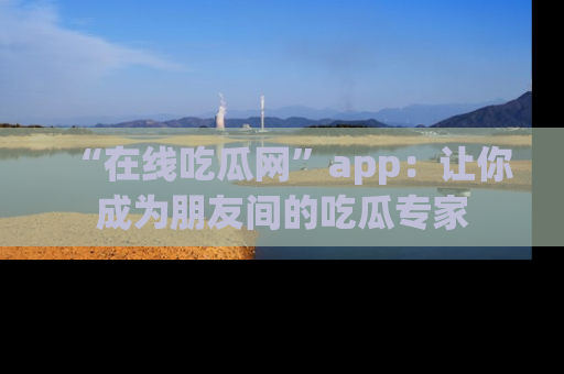 “在线吃瓜网”app:让你成为朋友间的吃瓜专家