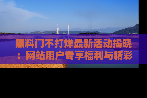 黑料门不打烊最新活动揭晓：网站用户专享福利与精彩内容抢先看