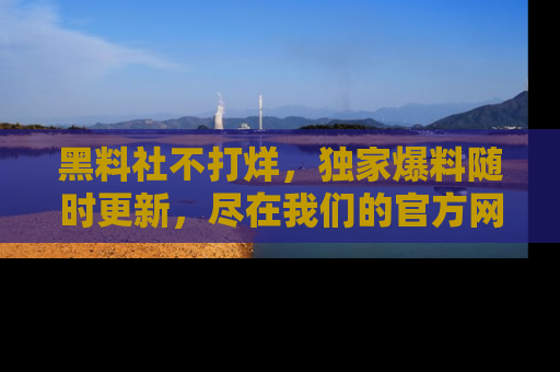 黑料社不打烊，独家爆料随时更新，尽在我们的官方网站网址！