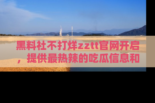 黑料社不打烊zztt官网开启，提供最热辣的吃瓜信息和黑料分享！