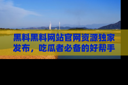 黑料黑料网站官网资源独家发布，吃瓜者必备的好帮手