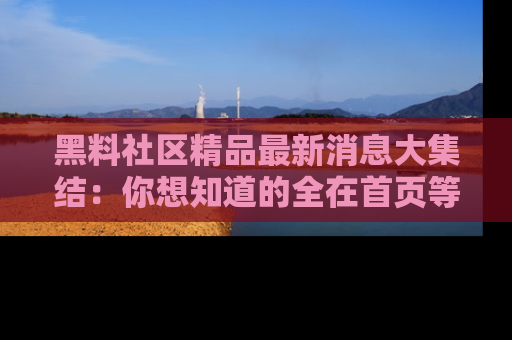 黑料社区精品最新消息大集结：你想知道的全在首页等你探索！
